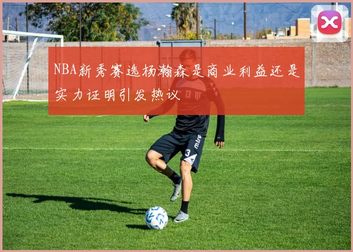 NBA新秀赛选杨瀚森是商业利益还是实力证明引发热议