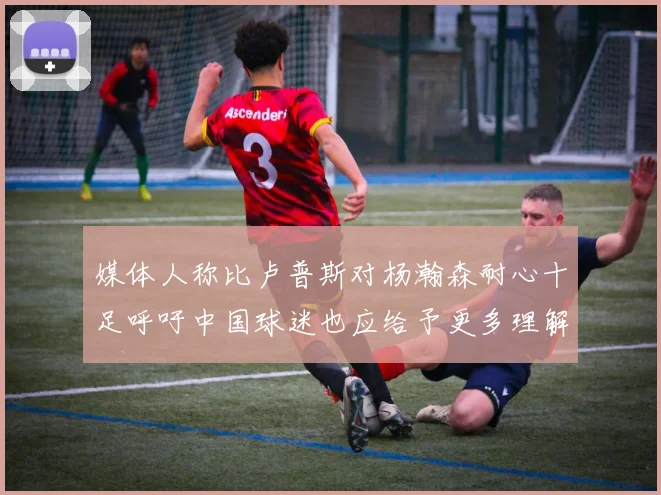 媒体人称比卢普斯对杨瀚森耐心十足呼吁中国球迷也应给予更多理解与支持