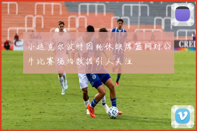 小迈克尔波特因轮休缺席篮网对公牛比赛场均数据引人关注