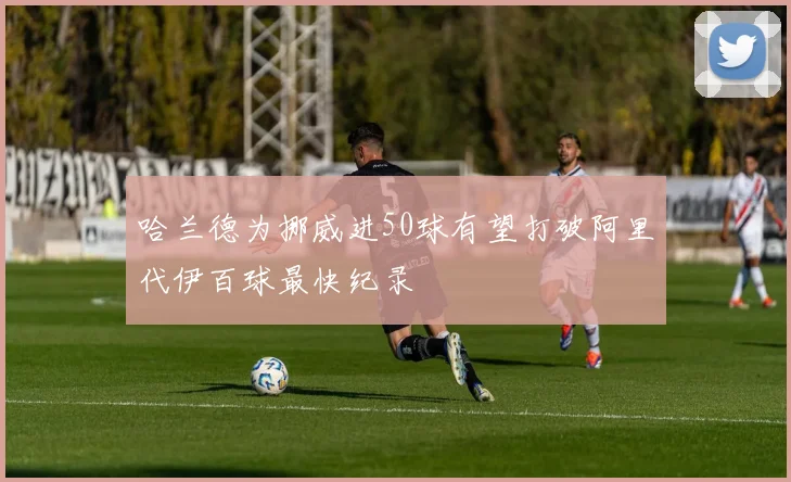 哈兰德为挪威进50球有望打破阿里代伊百球最快纪录
