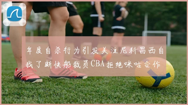 年度自杀行为引发关注尼科昌西自我了断快船裁员CBA拒绝咪咕合作