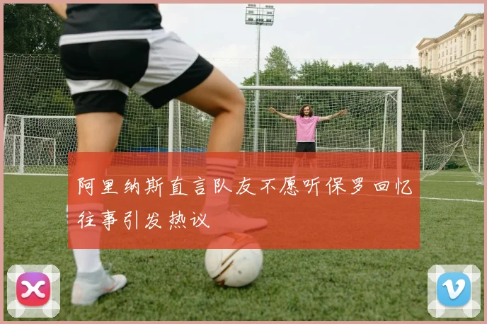 阿里纳斯直言队友不愿听保罗回忆往事引发热议