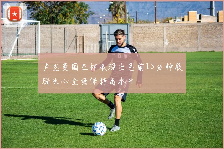 卢克曼国王杯表现出色前15分钟展现决心全场保持高水平