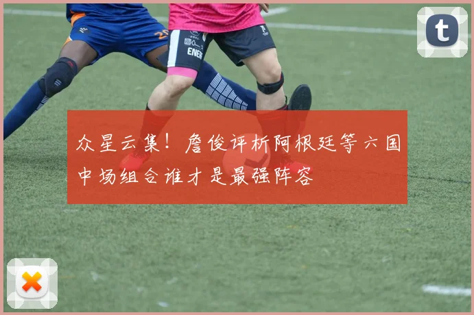 众星云集！詹俊评析阿根廷等六国中场组合谁才是最强阵容