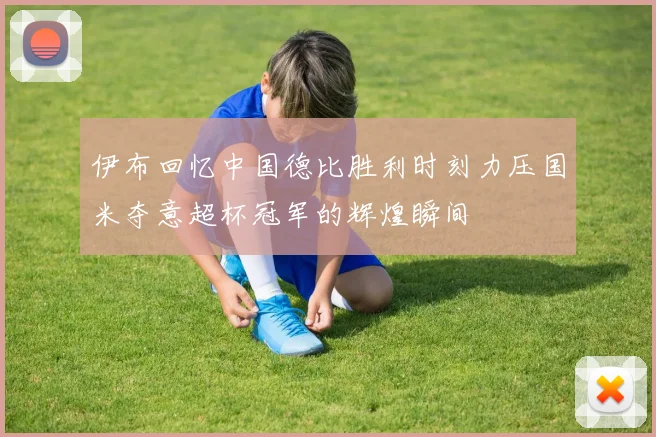 伊布回忆中国德比胜利时刻力压国米夺意超杯冠军的辉煌瞬间