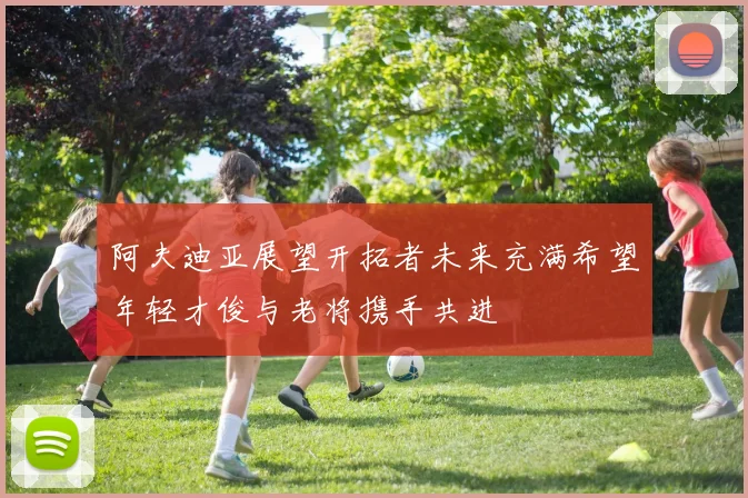 阿夫迪亚展望开拓者未来充满希望年轻才俊与老将携手共进