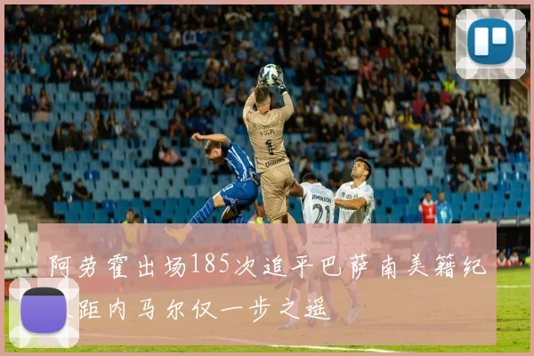 阿劳霍出场185次追平巴萨南美籍纪录距内马尔仅一步之遥