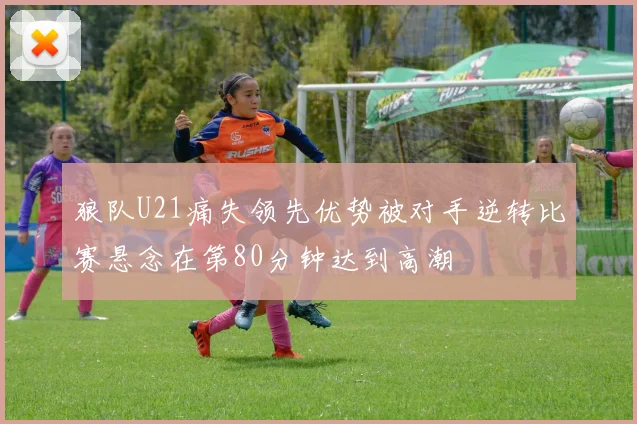 狼队U21痛失领先优势被对手逆转比赛悬念在第80分钟达到高潮