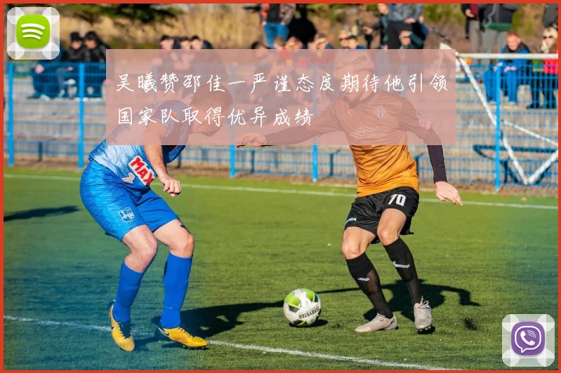 吴曦赞邵佳一严谨态度期待他引领国家队取得优异成绩