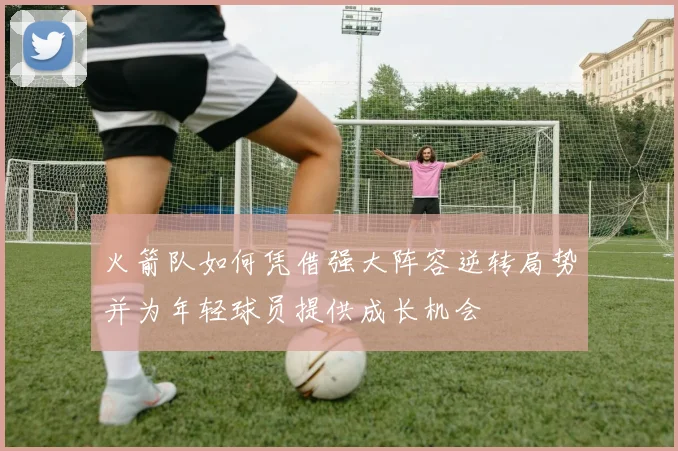 火箭队如何凭借强大阵容逆转局势并为年轻球员提供成长机会