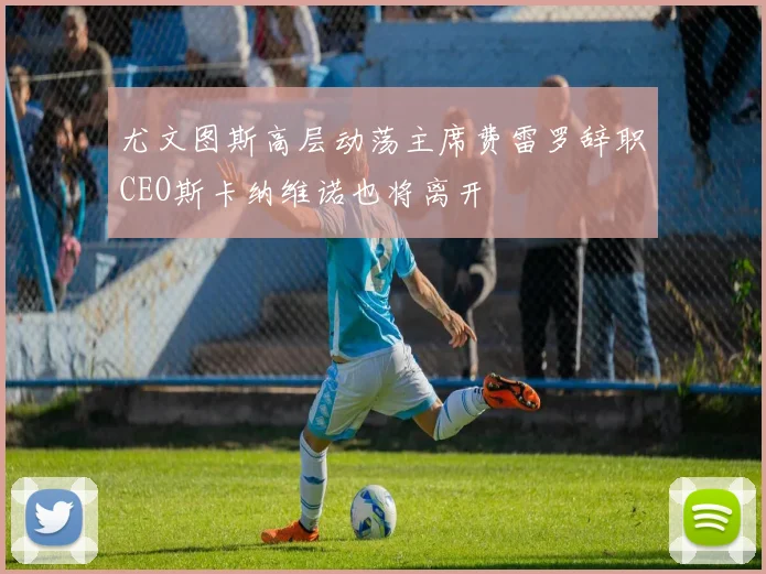 尤文图斯高层动荡主席费雷罗辞职CEO斯卡纳维诺也将离开