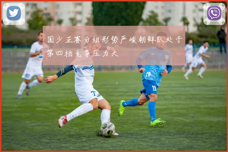 国少正赛分组形势严峻朝鲜队处于第四档竞争压力大