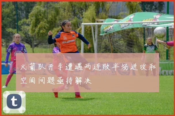 火箭队开季遭遇两连败半场进攻和空间问题亟待解决