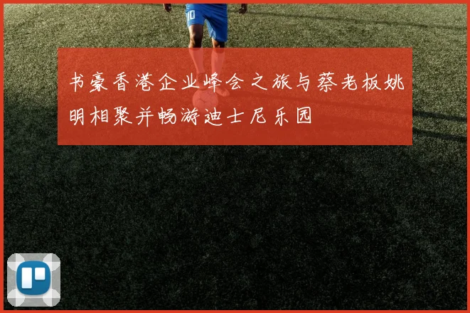 书豪香港企业峰会之旅与蔡老板姚明相聚并畅游迪士尼乐园