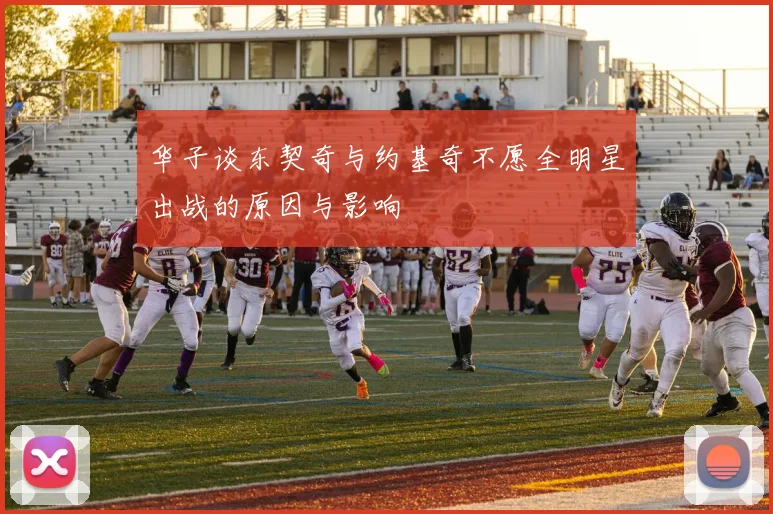 华子谈东契奇与约基奇不愿全明星出战的原因与影响