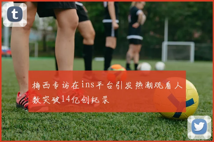 梅西专访在ins平台引发热潮观看人数突破14亿创纪录