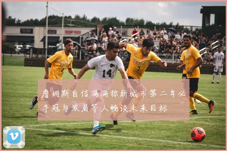 詹姆斯自信满满称新城市第二年必夺冠与浓眉等人畅谈未来目标