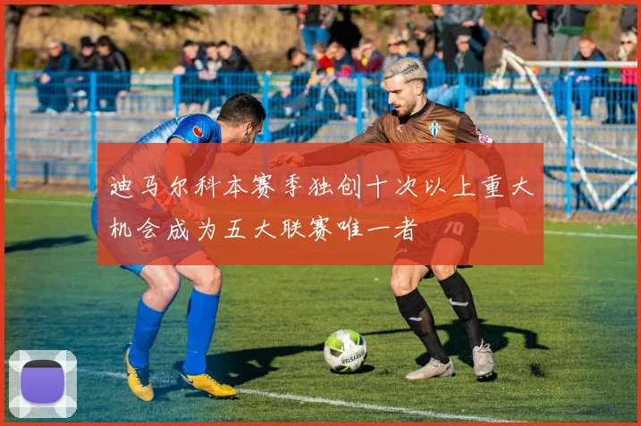 迪马尔科本赛季独创十次以上重大机会成为五大联赛唯一者