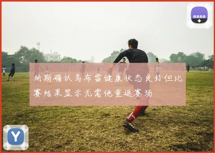 纳斯确认乌布雷健康状态良好但比赛结果显示无需他重返赛场