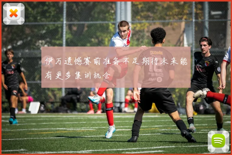 伊万遗憾赛前准备不足期待未来能有更多集训机会