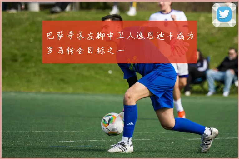 巴萨寻求左脚中卫人选恩迪卡成为罗马转会目标之一