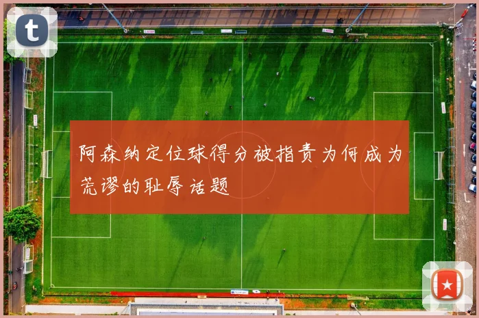 阿森纳定位球得分被指责为何成为荒谬的耻辱话题