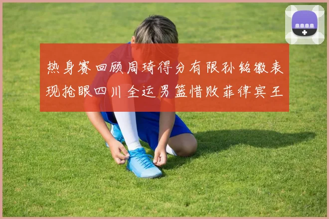 热身赛回顾周琦得分有限孙铭徽表现抢眼四川全运男篮惜败菲律宾王牌队